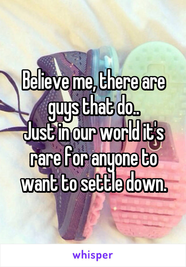 Believe me, there are guys that do..
Just in our world it's rare for anyone to want to settle down.