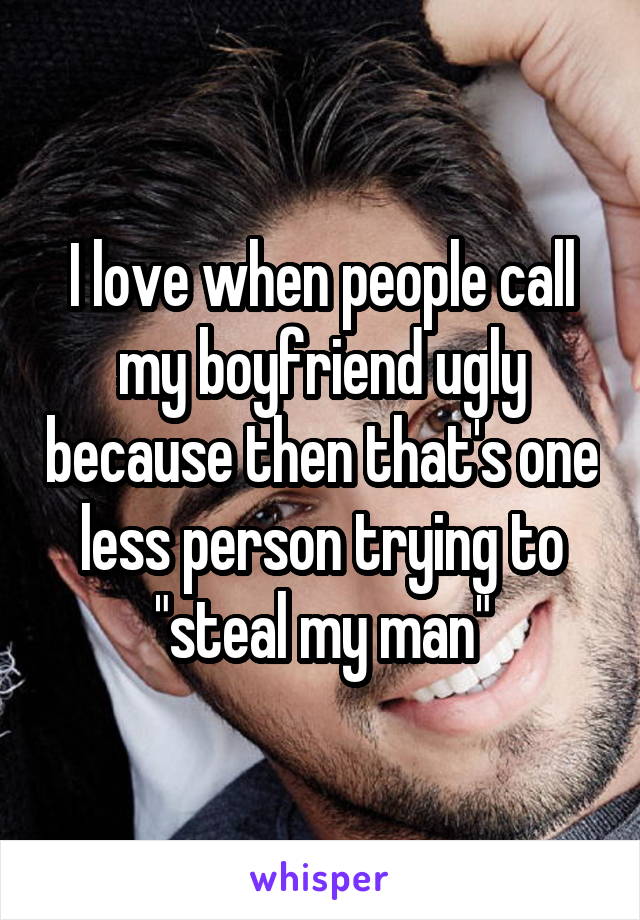 I love when people call my boyfriend ugly because then that's one less person trying to "steal my man"