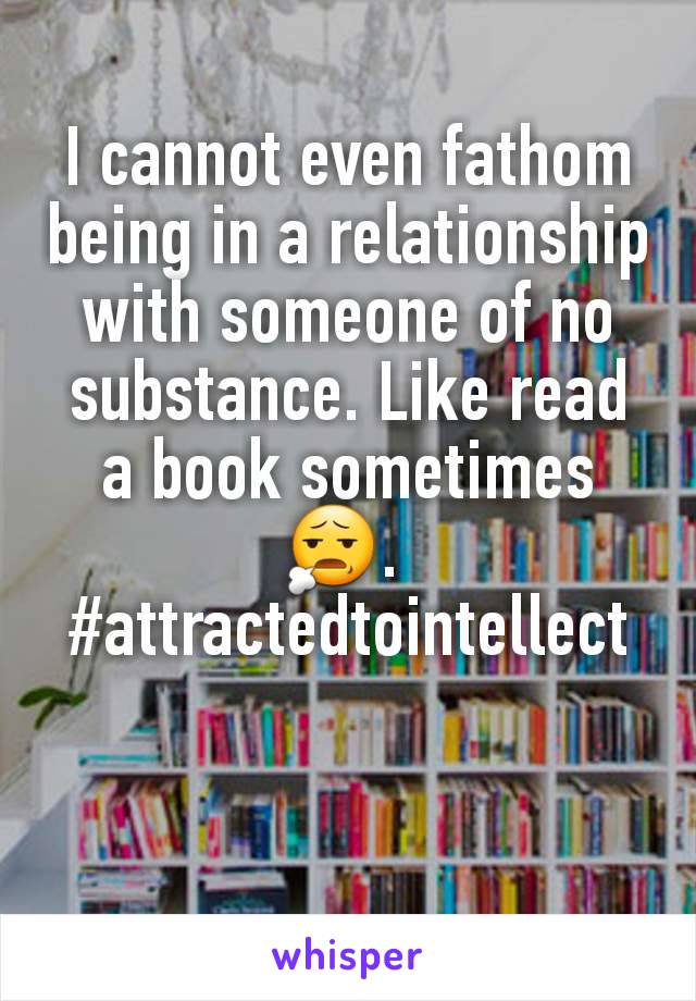 I cannot even fathom being in a relationship with someone of no substance. Like read a book sometimes 😧. 
#attractedtointellect