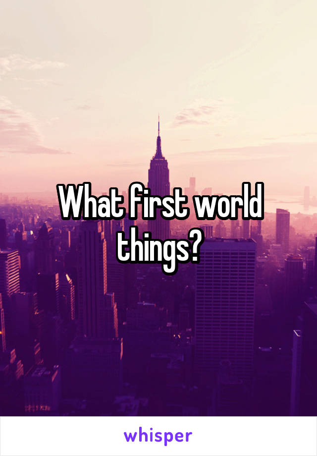 What first world things?