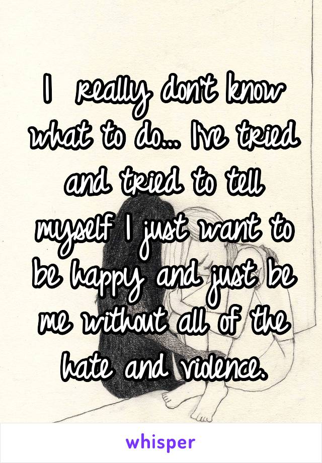 I  really don't know what to do... I've tried and tried to tell myself I just want to be happy and just be me without all of the hate and violence.