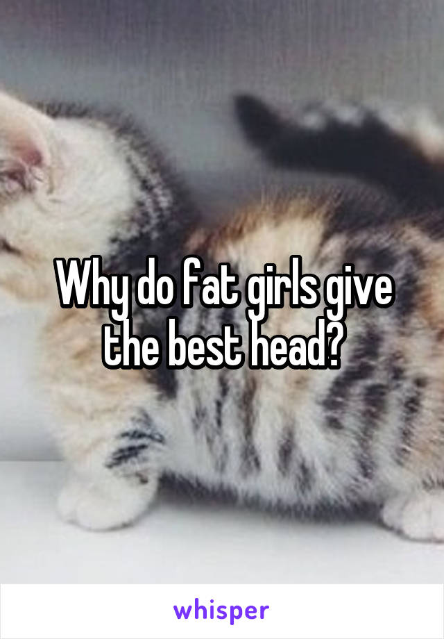 Why do fat girls give the best head?
