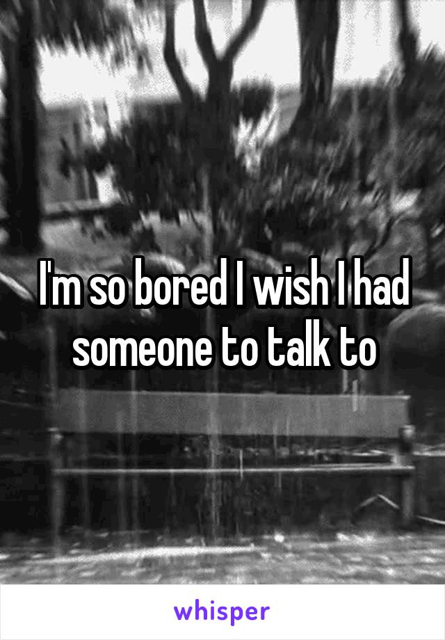 I'm so bored I wish I had someone to talk to