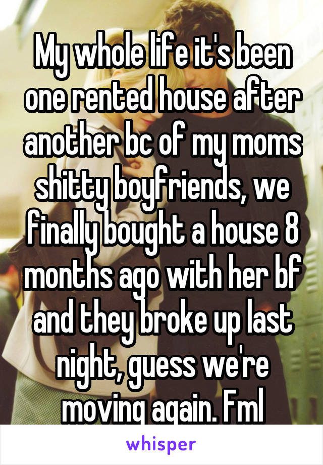 My whole life it's been one rented house after another bc of my moms shitty boyfriends, we finally bought a house 8 months ago with her bf and they broke up last night, guess we're moving again. Fml