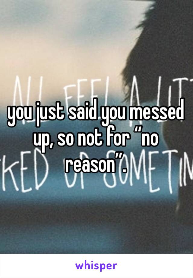 you just said you messed up, so not for “no reason”.