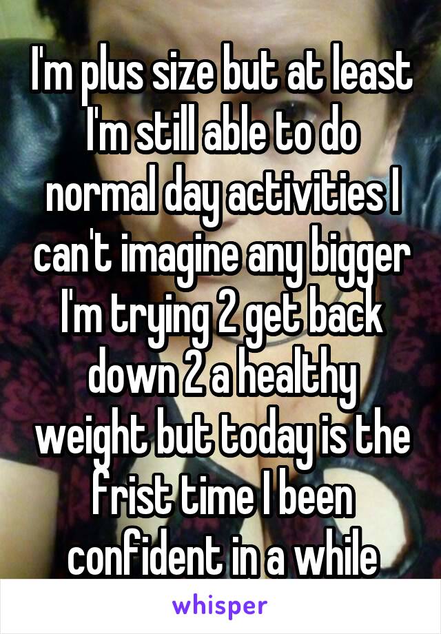 I'm plus size but at least I'm still able to do normal day activities I can't imagine any bigger I'm trying 2 get back down 2 a healthy weight but today is the frist time I been confident in a while