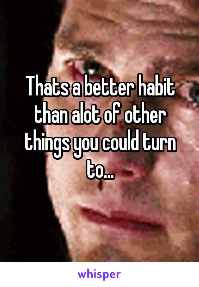 Thats a better habit than alot of other things you could turn to...
