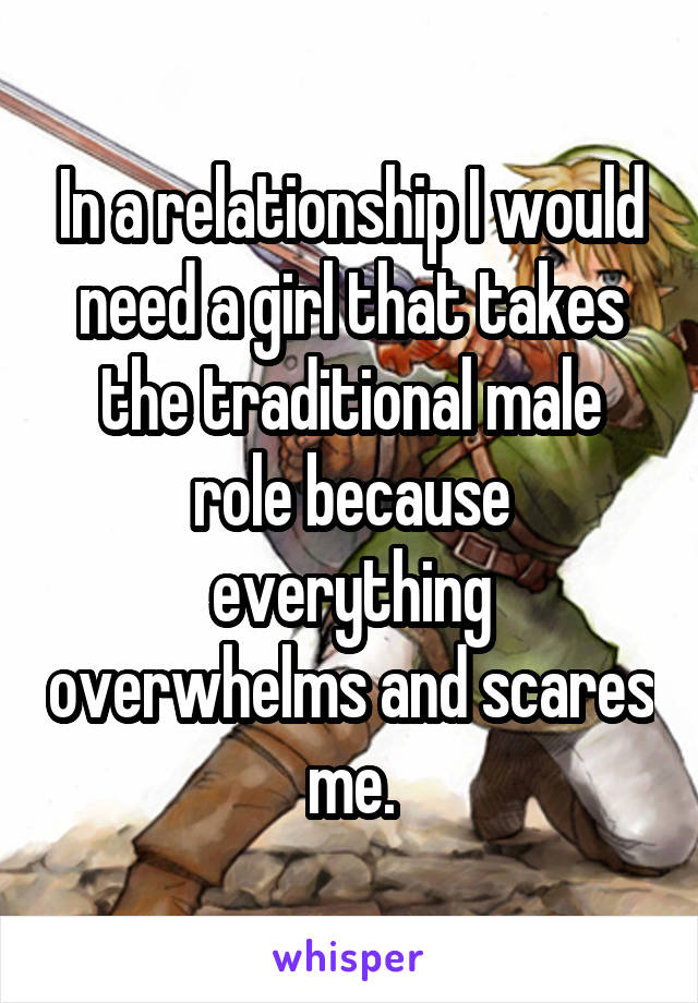 In a relationship I would need a girl that takes the traditional male role because everything overwhelms and scares me.