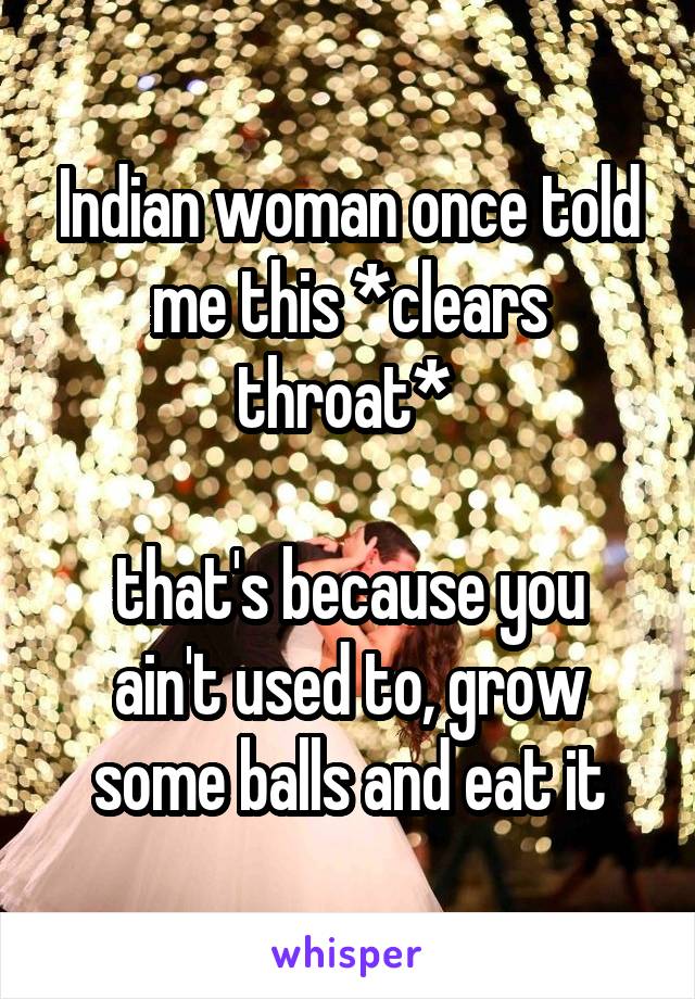 Indian woman once told me this *clears throat* 

that's because you ain't used to, grow some balls and eat it