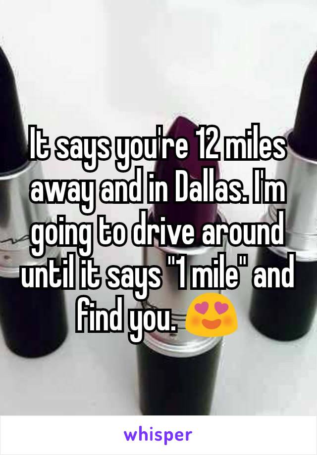 It says you're 12 miles away and in Dallas. I'm going to drive around until it says "1 mile" and find you. 😍