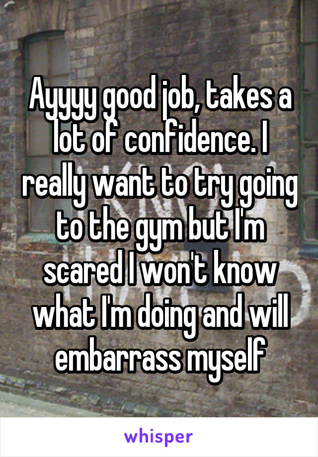 Ayyyy good job, takes a lot of confidence. I really want to try going to the gym but I'm scared I won't know what I'm doing and will embarrass myself