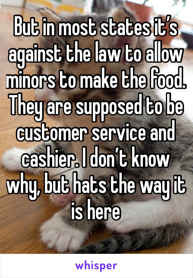 But in most states it’s against the law to allow minors to make the food. They are supposed to be customer service and cashier. I don’t know why, but hats the way it is here