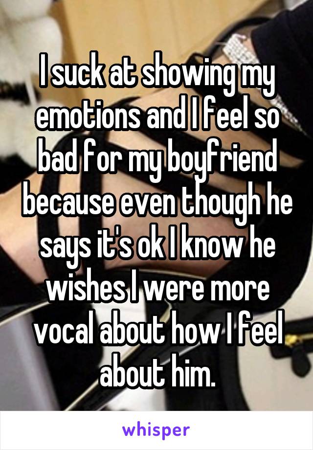 I suck at showing my emotions and I feel so bad for my boyfriend because even though he says it's ok I know he wishes I were more vocal about how I feel about him.