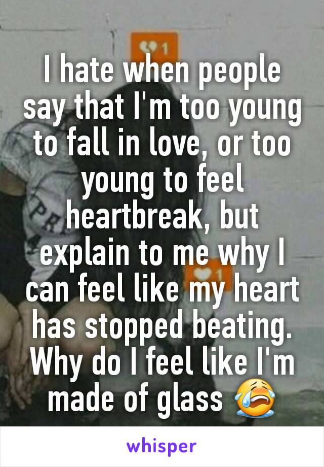 I hate when people say that I'm too young to fall in love, or too young to feel heartbreak, but explain to me why I can feel like my heart has stopped beating. Why do I feel like I'm made of glass 😭