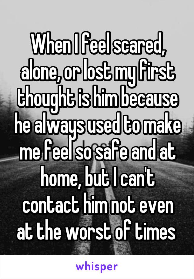 When I feel scared, alone, or lost my first thought is him because he always used to make me feel so safe and at home, but I can't contact him not even at the worst of times 