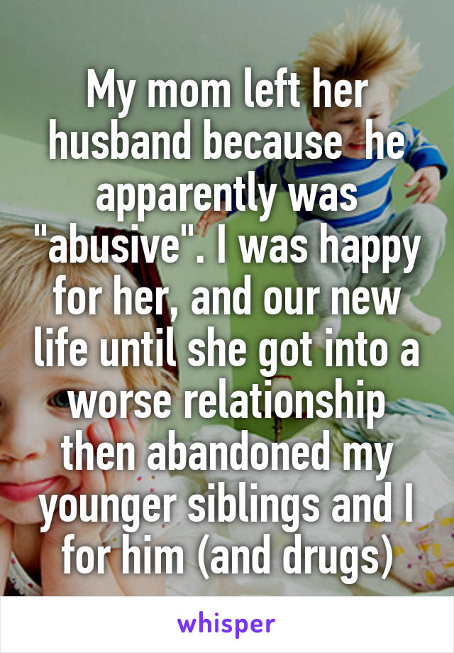 My mom left her husband because  he apparently was "abusive". I was happy for her, and our new life until she got into a worse relationship then abandoned my younger siblings and I for him (and drugs)