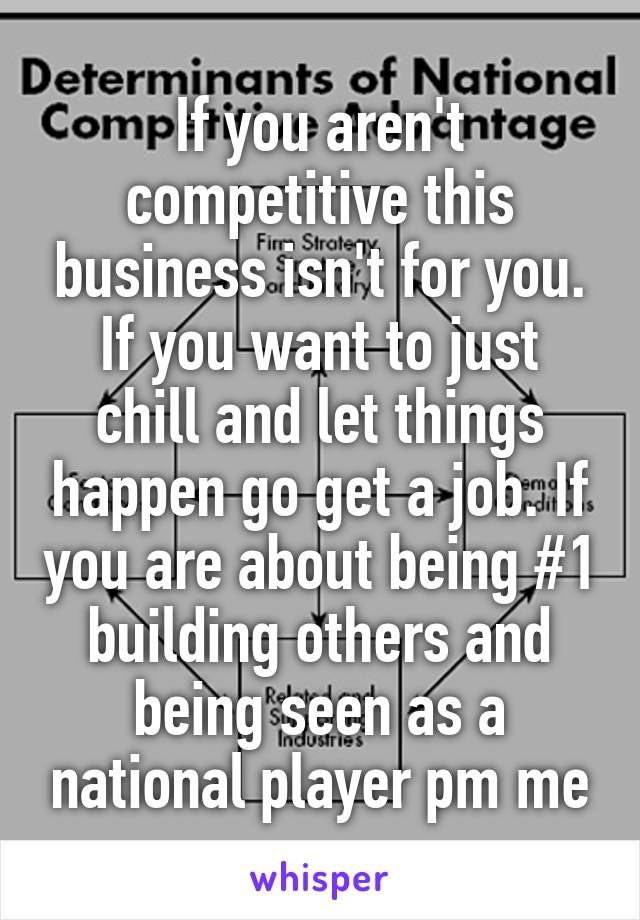 If you aren't competitive this business isn't for you. If you want to just chill and let things happen go get a job. If you are about being #1 building others and being seen as a national player pm me