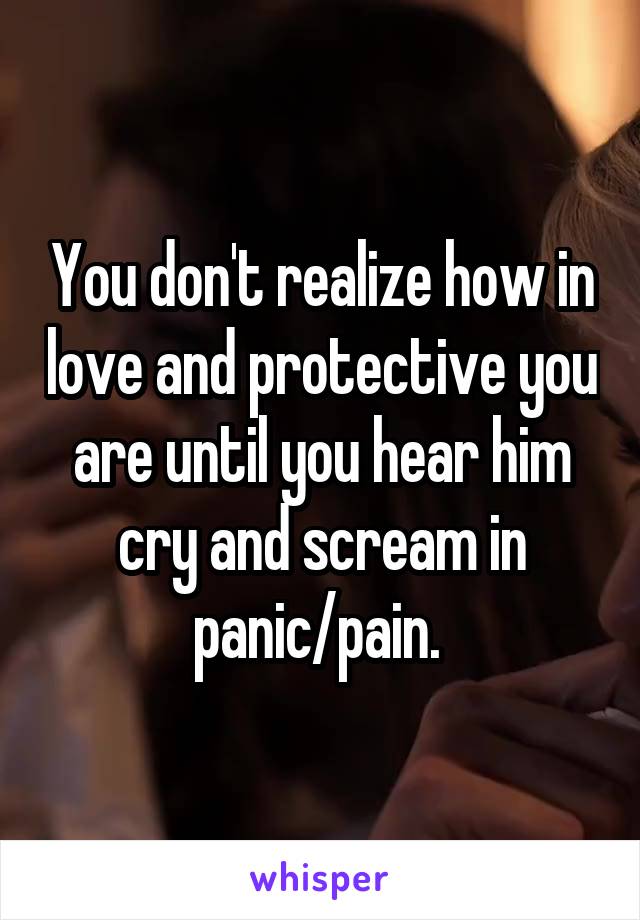 You don't realize how in love and protective you are until you hear him cry and scream in panic/pain. 