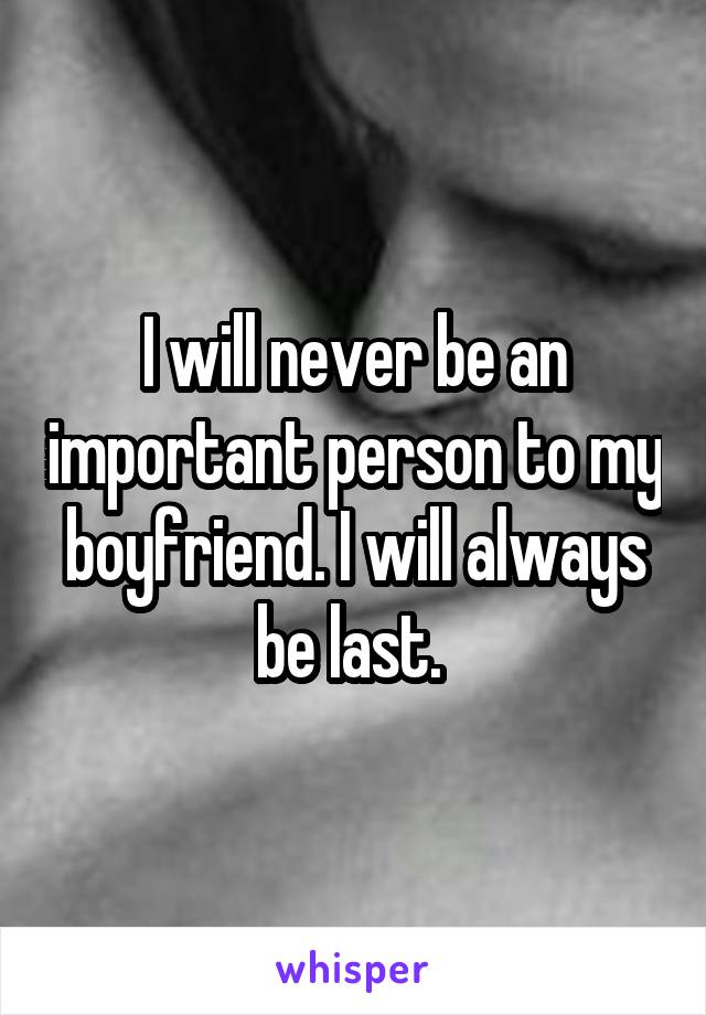 I will never be an important person to my boyfriend. I will always be last. 