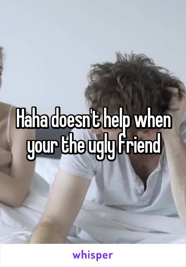 Haha doesn't help when your the ugly friend