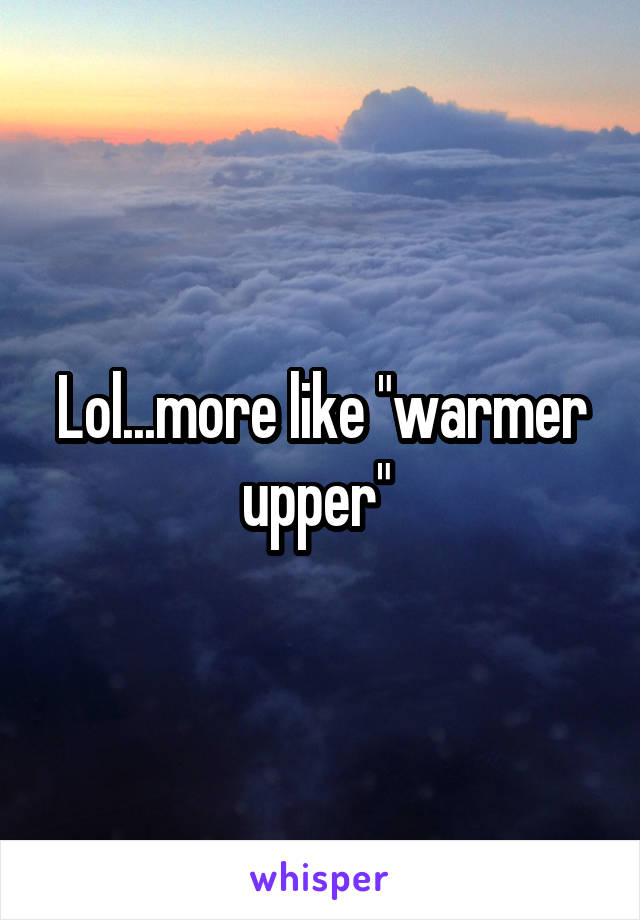 Lol...more like "warmer upper" 