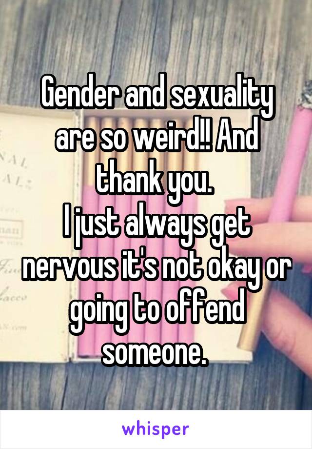 Gender and sexuality are so weird!! And thank you. 
I just always get nervous it's not okay or going to offend someone. 