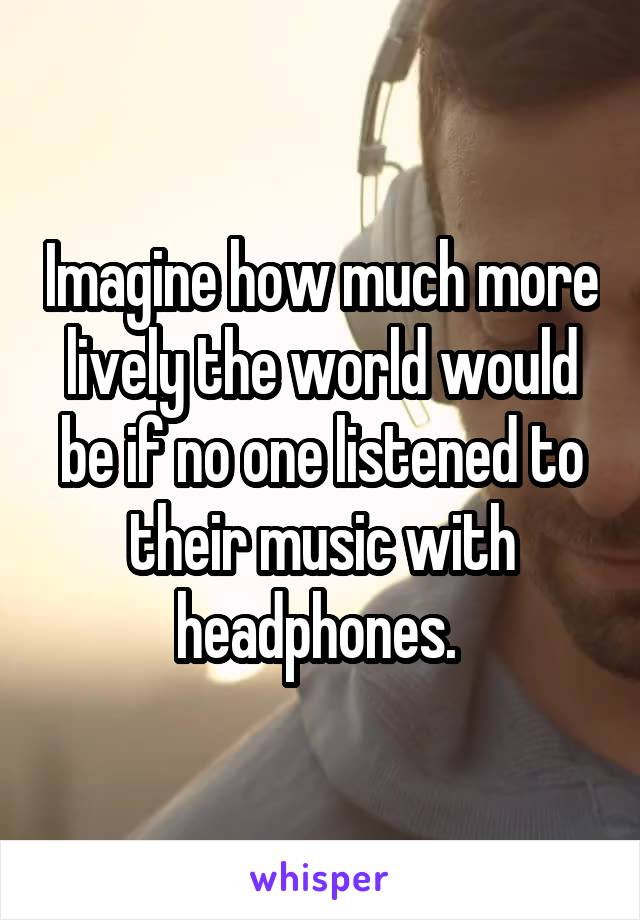 Imagine how much more lively the world would be if no one listened to their music with headphones. 