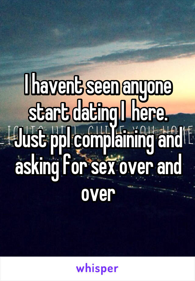 I havent seen anyone start dating I  here. Just ppl complaining and asking for sex over and over