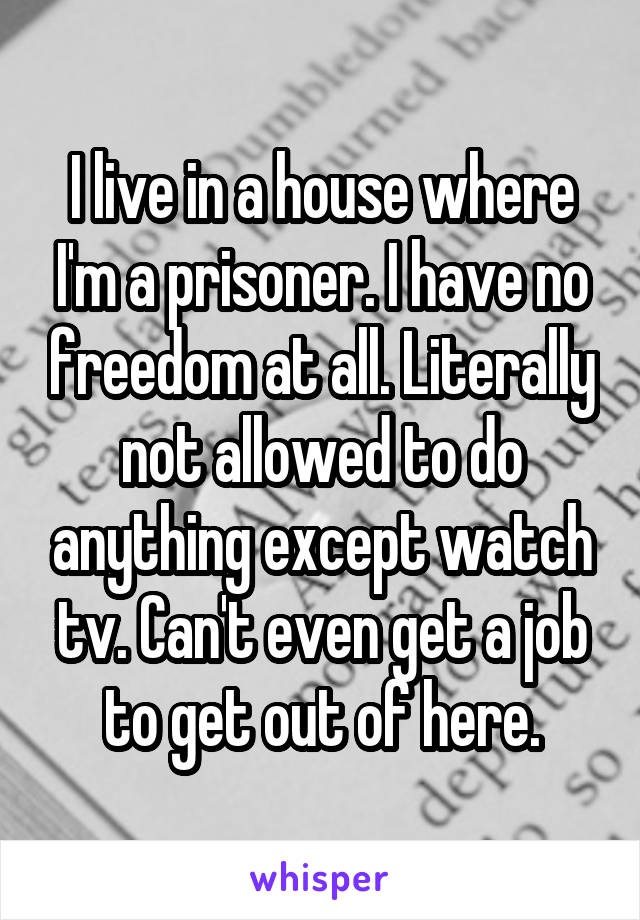 I live in a house where I'm a prisoner. I have no freedom at all. Literally not allowed to do anything except watch tv. Can't even get a job to get out of here.