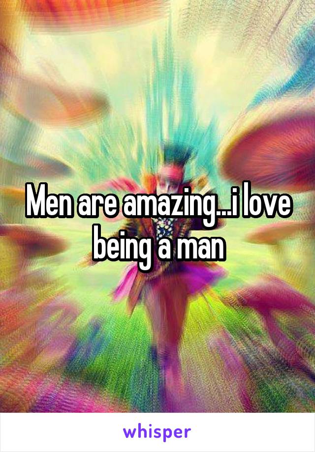 Men are amazing...i love being a man