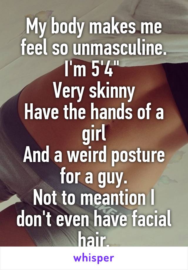 My body makes me feel so unmasculine.
I'm 5'4" 
Very skinny
Have the hands of a girl
And a weird posture for a guy.
Not to meantion I don't even have facial hair.