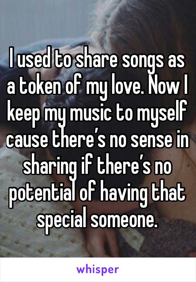 I used to share songs as a token of my love. Now I keep my music to myself cause there’s no sense in sharing if there’s no potential of having that special someone.