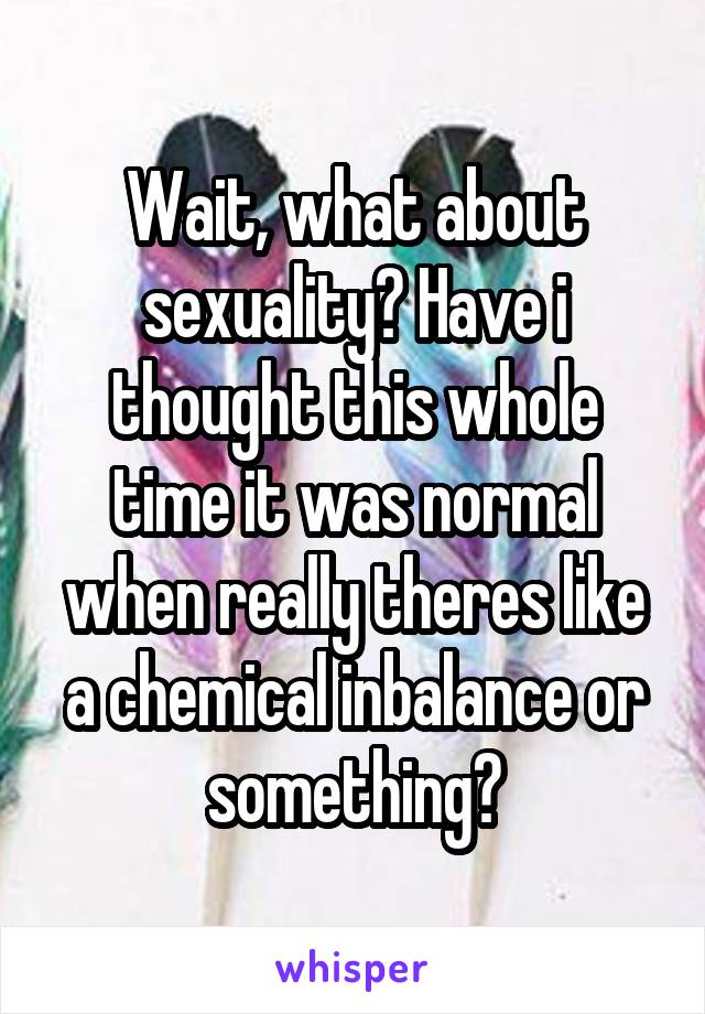 Wait, what about sexuality? Have i thought this whole time it was normal when really theres like a chemical inbalance or something?