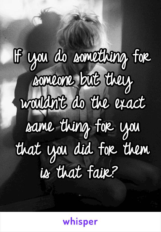 If you do something for someone but they wouldn't do the exact same thing for you that you did for them is that fair? 
