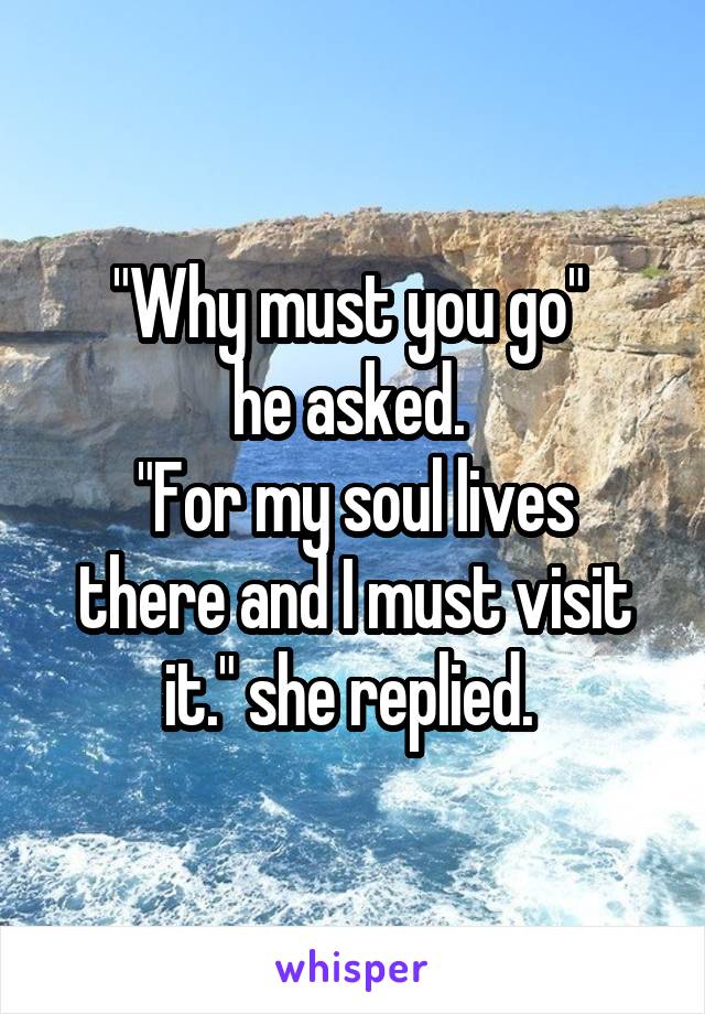 "Why must you go" 
he asked. 
"For my soul lives there and I must visit it." she replied. 