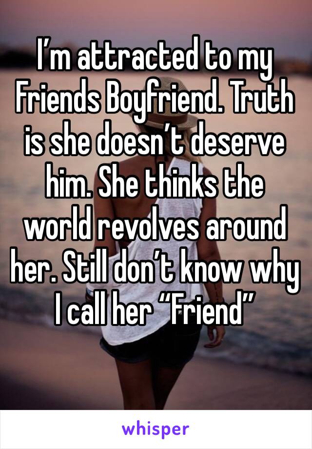 I’m attracted to my Friends Boyfriend. Truth is she doesn’t deserve him. She thinks the world revolves around her. Still don’t know why I call her “Friend”