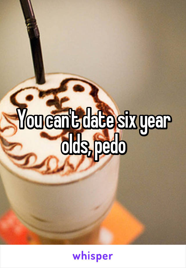 You can't date six year olds, pedo