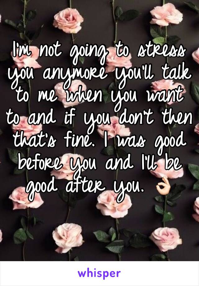 I'm not going to stress you anymore you'll talk to me when you want to and if you don't then that's fine. I was good before you and I'll be good after you. 👌🏻