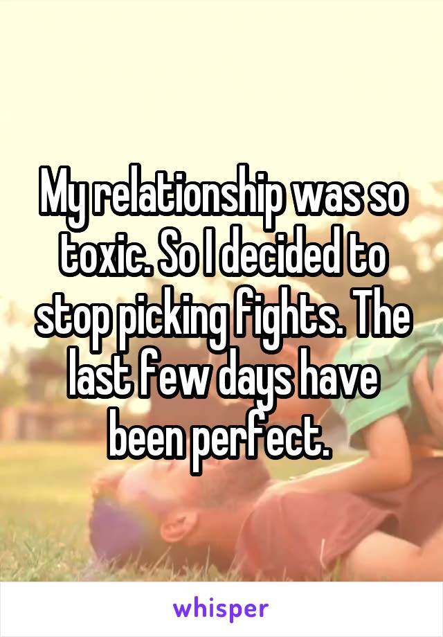 My relationship was so toxic. So I decided to stop picking fights. The last few days have been perfect. 