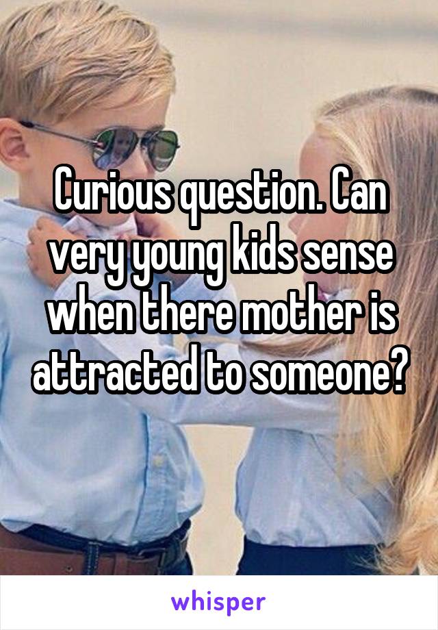 Curious question. Can very young kids sense when there mother is attracted to someone? 