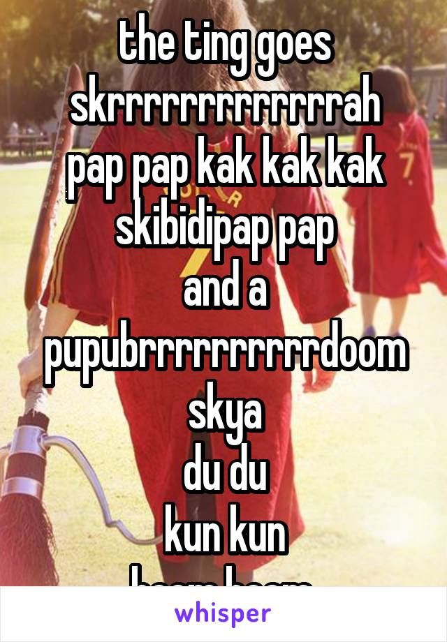 the ting goes
skrrrrrrrrrrrrrah
pap pap kak kak kak
skibidipap pap
and a
pupubrrrrrrrrrrdoom
skya
du du
kun kun
boom boom 