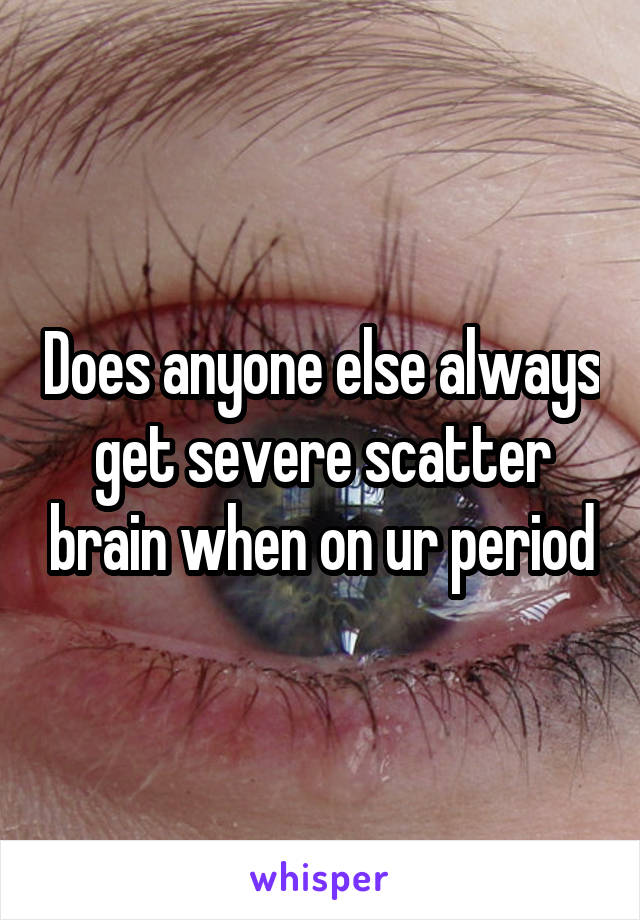 Does anyone else always get severe scatter brain when on ur period