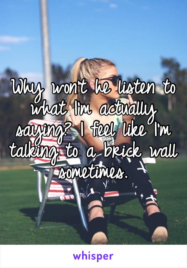 Why won’t he listen to what I’m actually saying? I feel like I’m talking to a brick wall sometimes. 