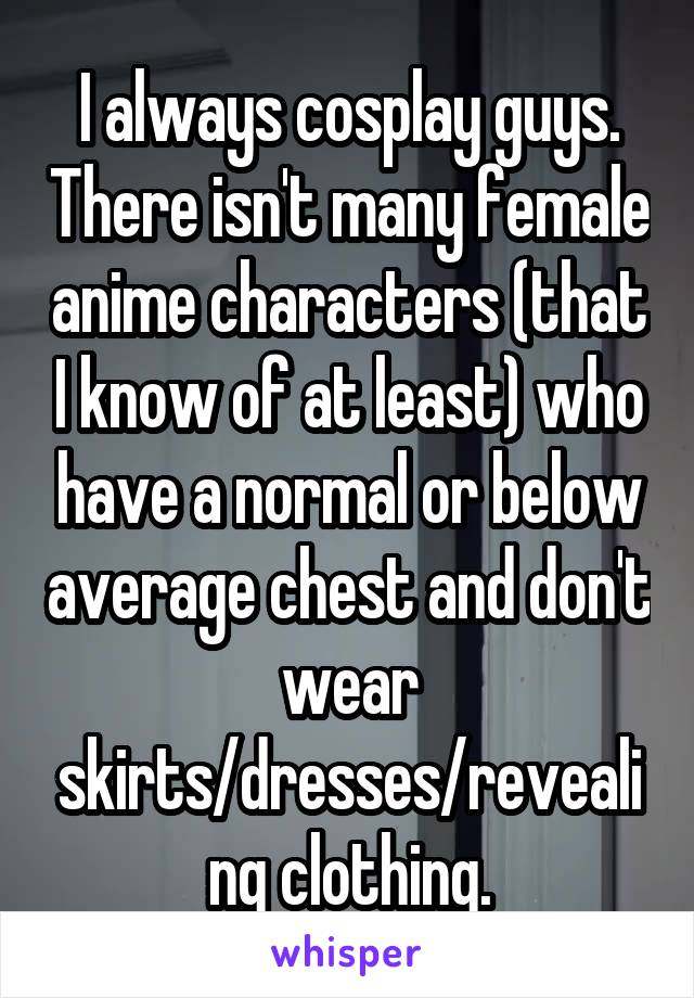 I always cosplay guys. There isn't many female anime characters (that I know of at least) who have a normal or below average chest and don't wear skirts/dresses/revealing clothing.