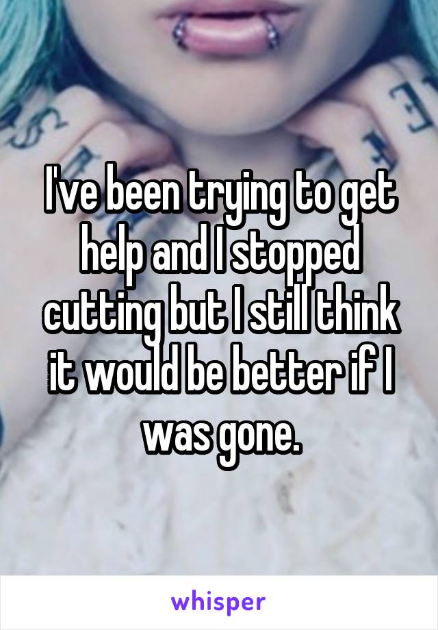 I've been trying to get help and I stopped cutting but I still think it would be better if I was gone.