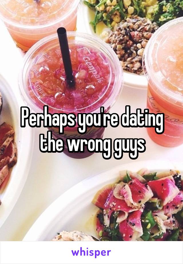 Perhaps you're dating the wrong guys