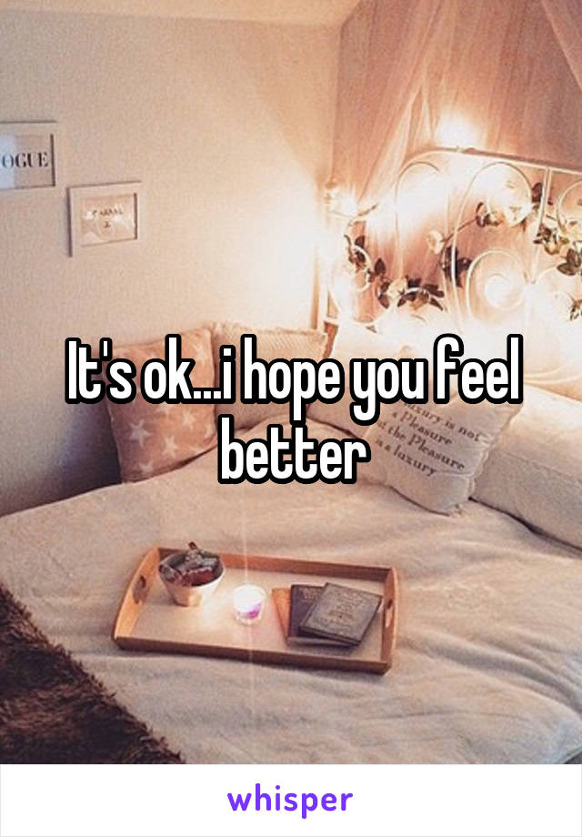 It's ok...i hope you feel better