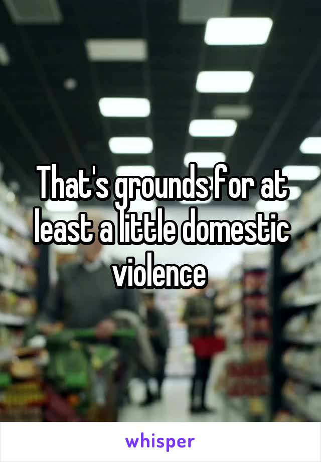 That's grounds for at least a little domestic violence 