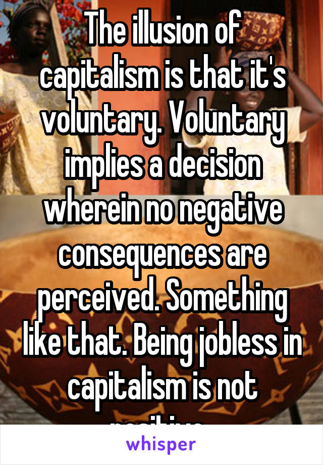 The illusion of capitalism is that it's voluntary. Voluntary implies a decision wherein no negative consequences are perceived. Something like that. Being jobless in capitalism is not positive. 