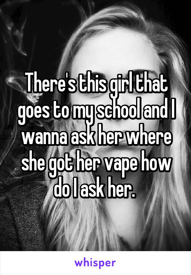 There's this girl that goes to my school and I wanna ask her where she got her vape how do I ask her. 